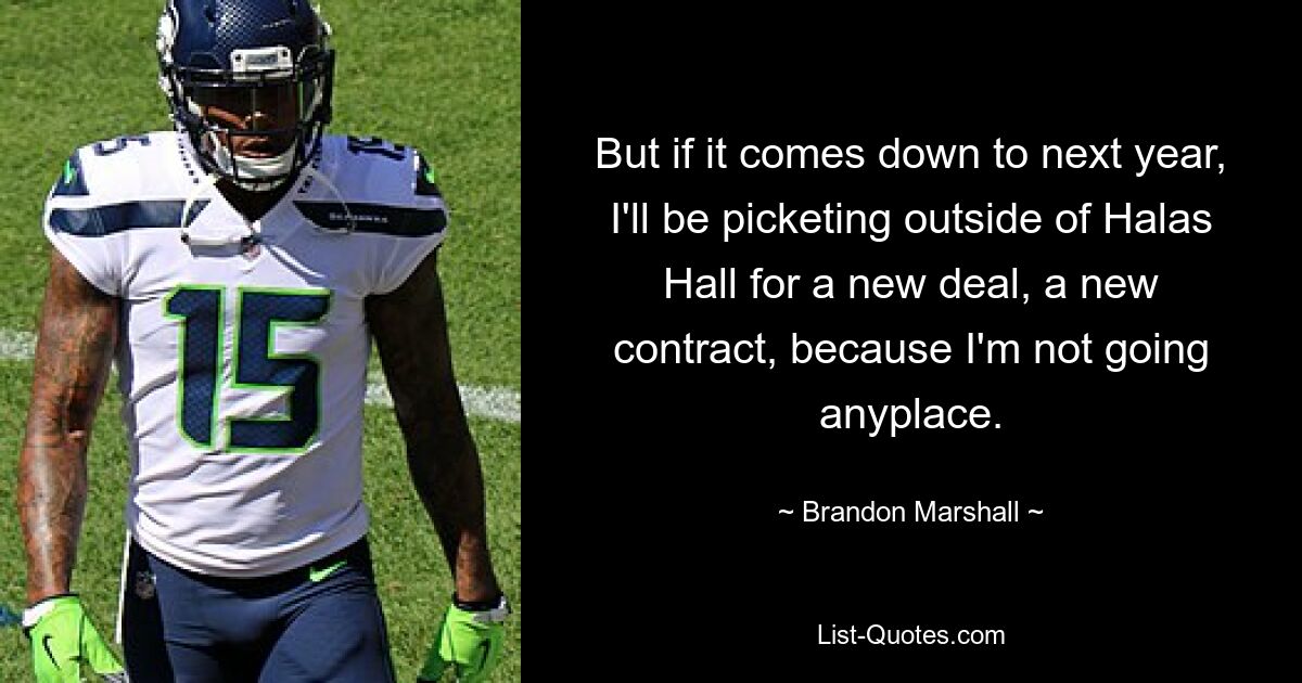 But if it comes down to next year, I'll be picketing outside of Halas Hall for a new deal, a new contract, because I'm not going anyplace. — © Brandon Marshall