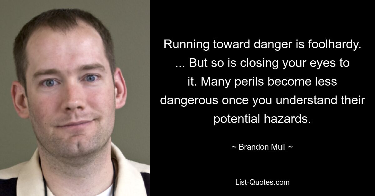 Running toward danger is foolhardy. ... But so is closing your eyes to it. Many perils become less dangerous once you understand their potential hazards. — © Brandon Mull