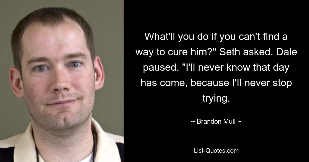 What'll you do if you can't find a way to cure him?" Seth asked. Dale paused. "I'll never know that day has come, because I'll never stop trying. — © Brandon Mull