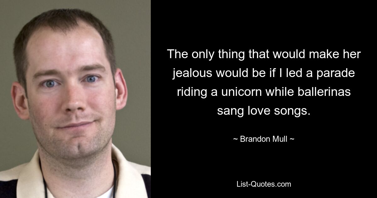 The only thing that would make her jealous would be if I led a parade riding a unicorn while ballerinas sang love songs. — © Brandon Mull