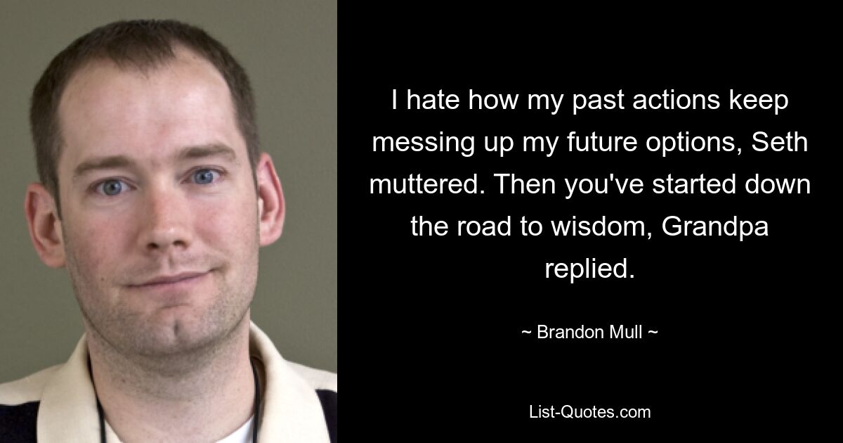 I hate how my past actions keep messing up my future options, Seth muttered. Then you've started down the road to wisdom, Grandpa replied. — © Brandon Mull