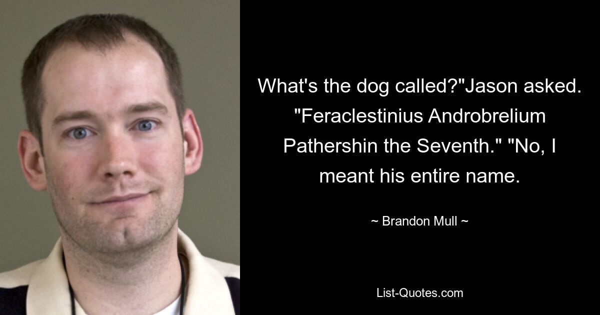 What's the dog called?"Jason asked. "Feraclestinius Androbrelium Pathershin the Seventh." "No, I meant his entire name. — © Brandon Mull