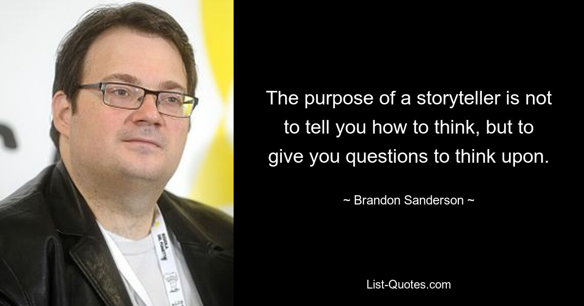 The purpose of a storyteller is not to tell you how to think, but to give you questions to think upon. — © Brandon Sanderson