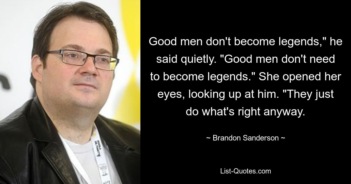 Good men don't become legends," he said quietly. "Good men don't need to become legends." She opened her eyes, looking up at him. "They just do what's right anyway. — © Brandon Sanderson