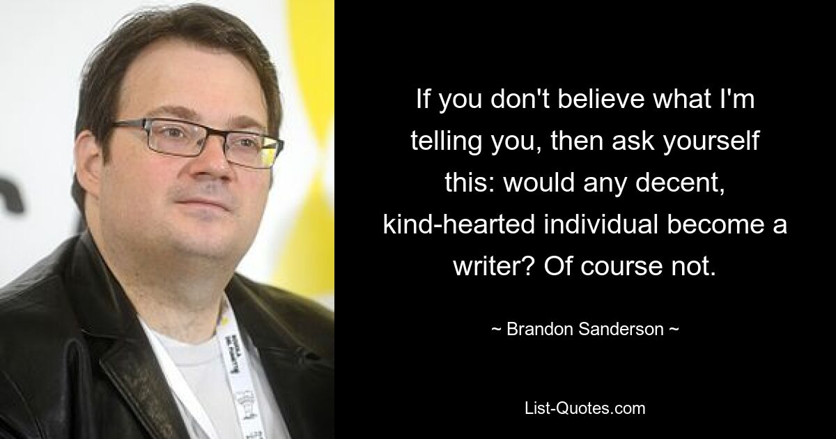 If you don't believe what I'm telling you, then ask yourself this: would any decent, kind-hearted individual become a writer? Of course not. — © Brandon Sanderson