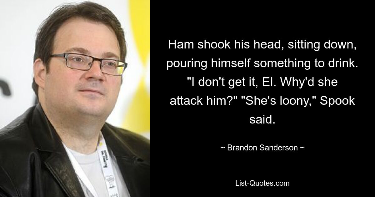 Ham shook his head, sitting down, pouring himself something to drink. "I don't get it, El. Why'd she attack him?" "She's loony," Spook said. — © Brandon Sanderson