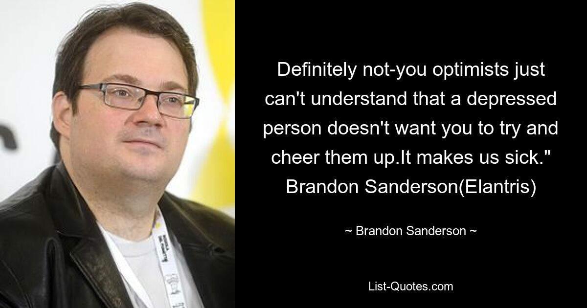 Definitely not-you optimists just can't understand that a depressed person doesn't want you to try and cheer them up.It makes us sick." Brandon Sanderson(Elantris) — © Brandon Sanderson