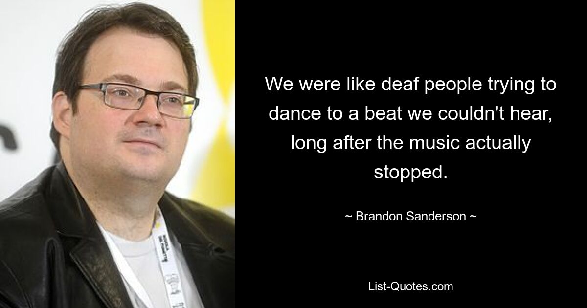 We were like deaf people trying to dance to a beat we couldn't hear, long after the music actually stopped. — © Brandon Sanderson