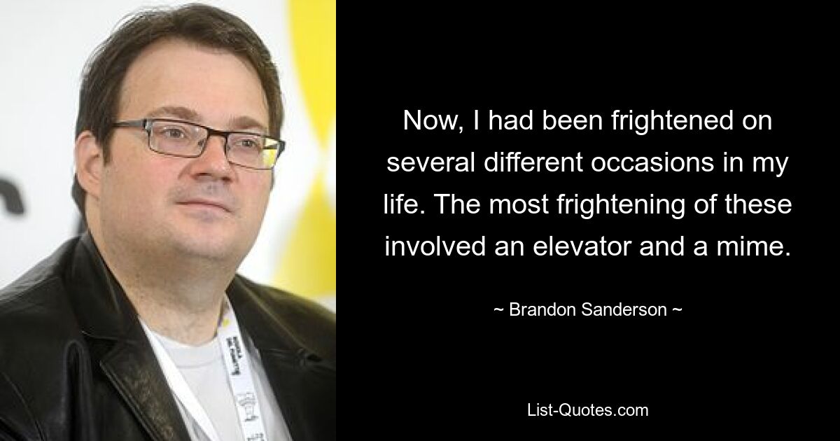 Now, I had been frightened on several different occasions in my life. The most frightening of these involved an elevator and a mime. — © Brandon Sanderson