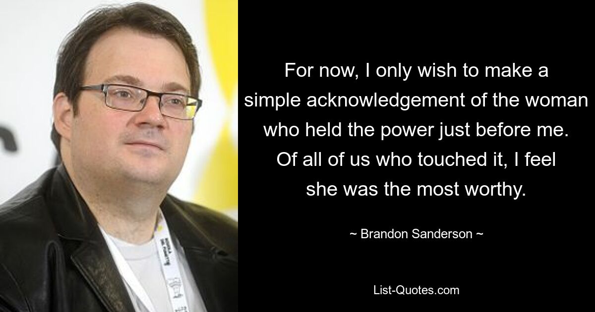 For now, I only wish to make a simple acknowledgement of the woman who held the power just before me. Of all of us who touched it, I feel she was the most worthy. — © Brandon Sanderson