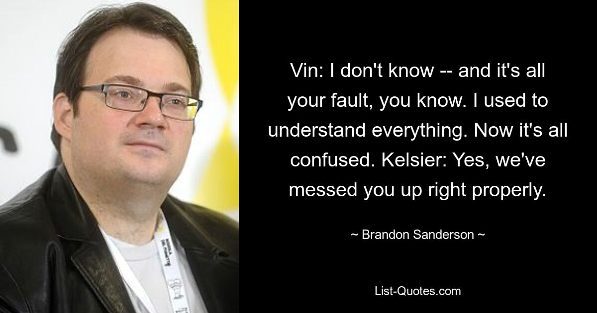 Vin: I don't know -- and it's all your fault, you know. I used to understand everything. Now it's all confused. Kelsier: Yes, we've messed you up right properly. — © Brandon Sanderson