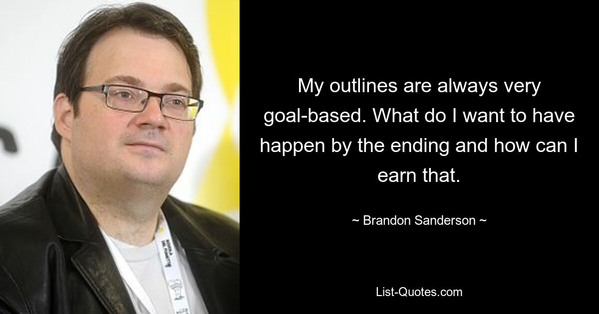 My outlines are always very goal-based. What do I want to have happen by the ending and how can I earn that. — © Brandon Sanderson