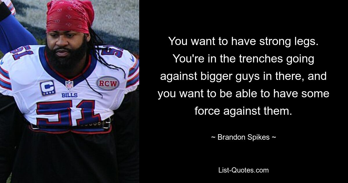 You want to have strong legs. You're in the trenches going against bigger guys in there, and you want to be able to have some force against them. — © Brandon Spikes