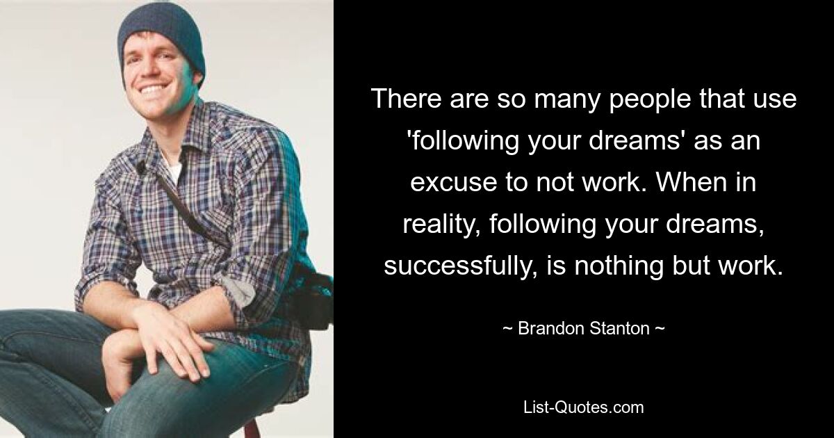 There are so many people that use 'following your dreams' as an excuse to not work. When in reality, following your dreams, successfully, is nothing but work. — © Brandon Stanton