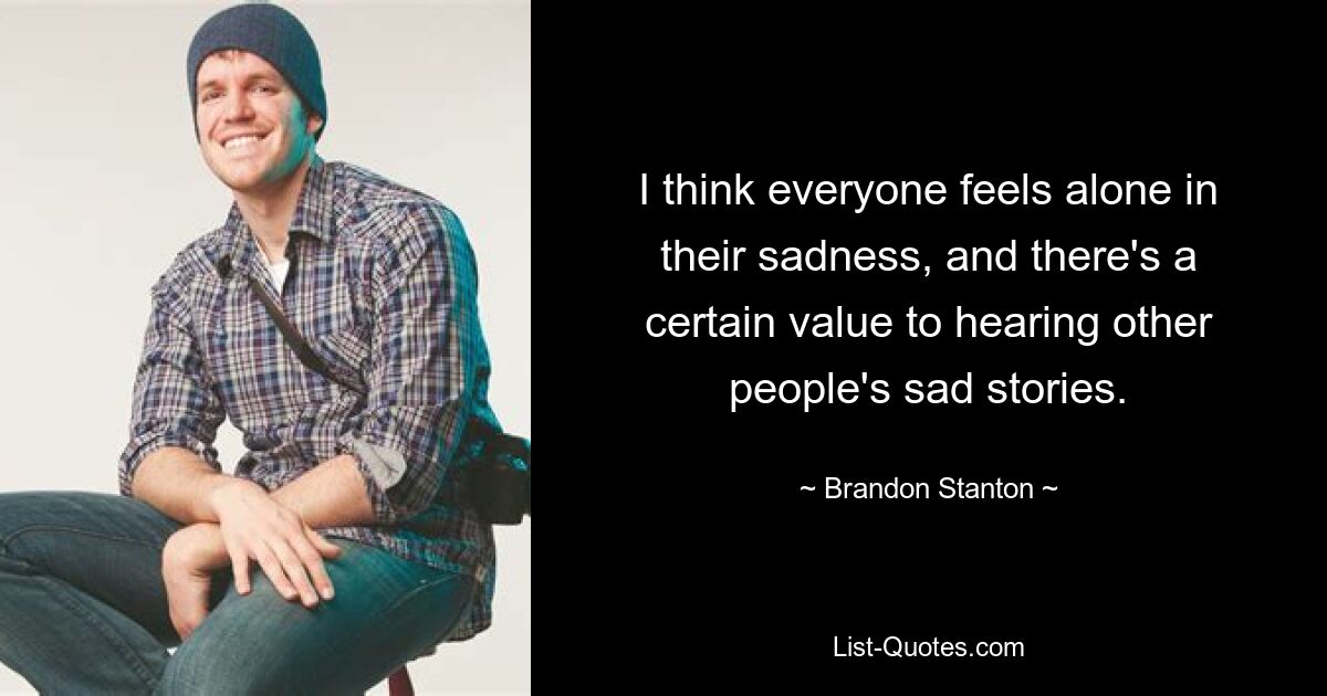 I think everyone feels alone in their sadness, and there's a certain value to hearing other people's sad stories. — © Brandon Stanton