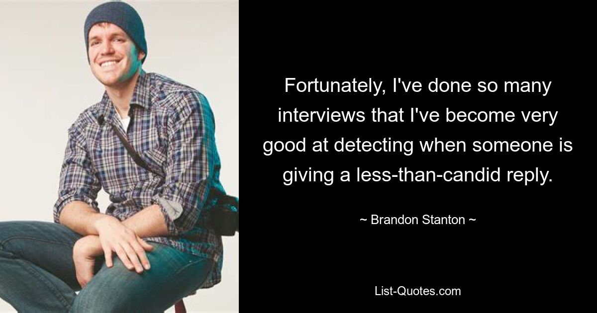 Fortunately, I've done so many interviews that I've become very good at detecting when someone is giving a less-than-candid reply. — © Brandon Stanton