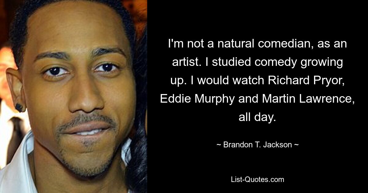 I'm not a natural comedian, as an artist. I studied comedy growing up. I would watch Richard Pryor, Eddie Murphy and Martin Lawrence, all day. — © Brandon T. Jackson