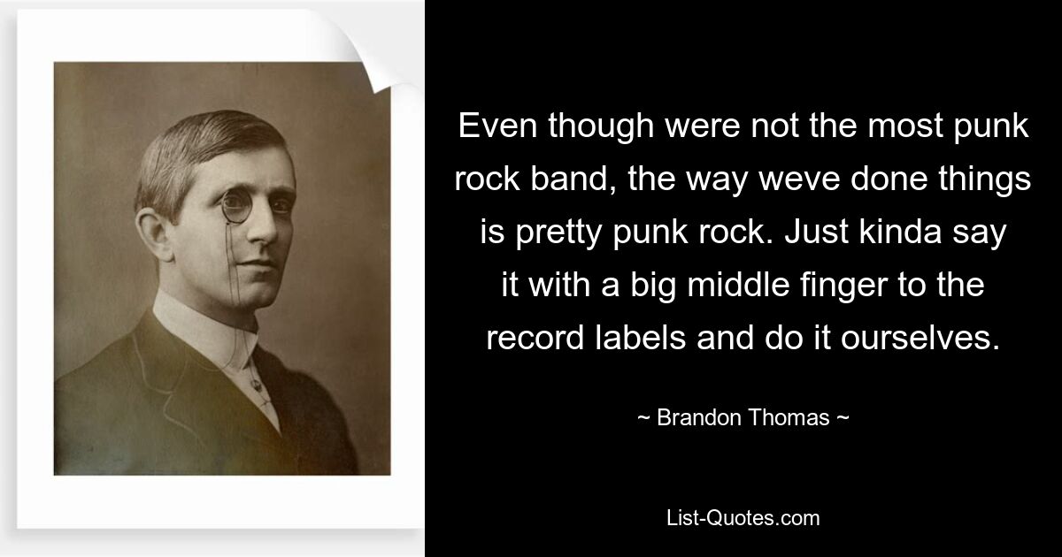 Even though were not the most punk rock band, the way weve done things is pretty punk rock. Just kinda say it with a big middle finger to the record labels and do it ourselves. — © Brandon Thomas