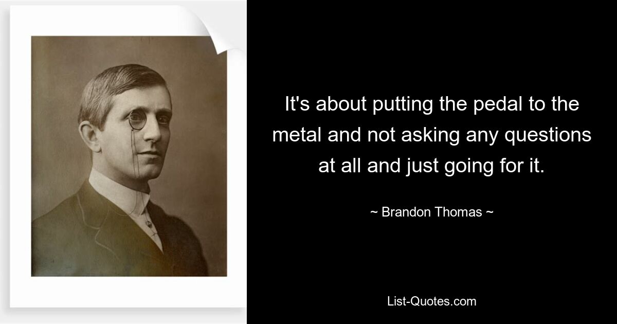 It's about putting the pedal to the metal and not asking any questions at all and just going for it. — © Brandon Thomas