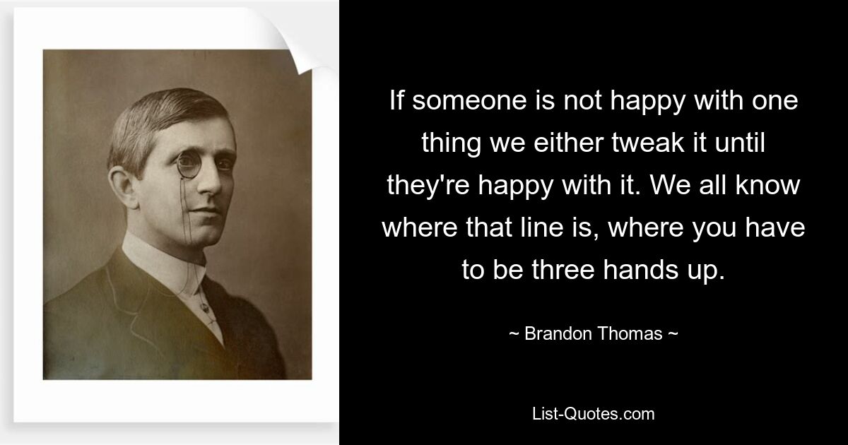 If someone is not happy with one thing we either tweak it until they're happy with it. We all know where that line is, where you have to be three hands up. — © Brandon Thomas