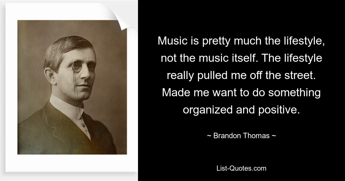 Music is pretty much the lifestyle, not the music itself. The lifestyle really pulled me off the street. Made me want to do something organized and positive. — © Brandon Thomas