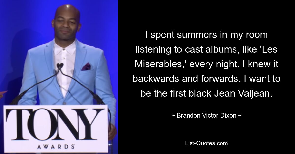 I spent summers in my room listening to cast albums, like 'Les Miserables,' every night. I knew it backwards and forwards. I want to be the first black Jean Valjean. — © Brandon Victor Dixon