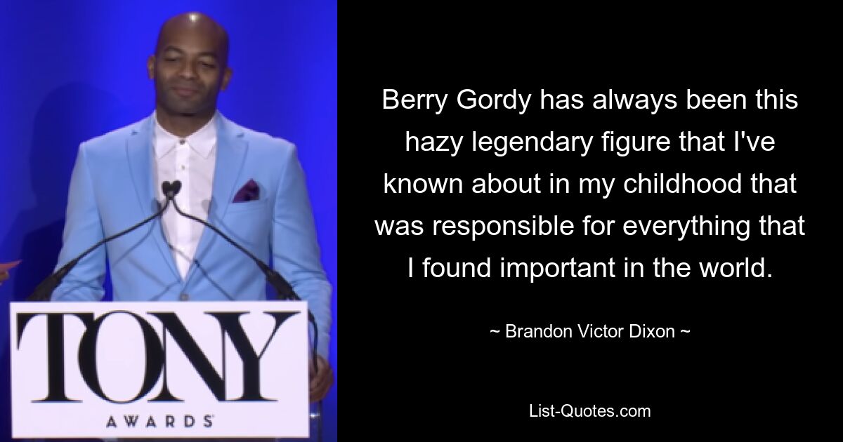 Berry Gordy has always been this hazy legendary figure that I've known about in my childhood that was responsible for everything that I found important in the world. — © Brandon Victor Dixon