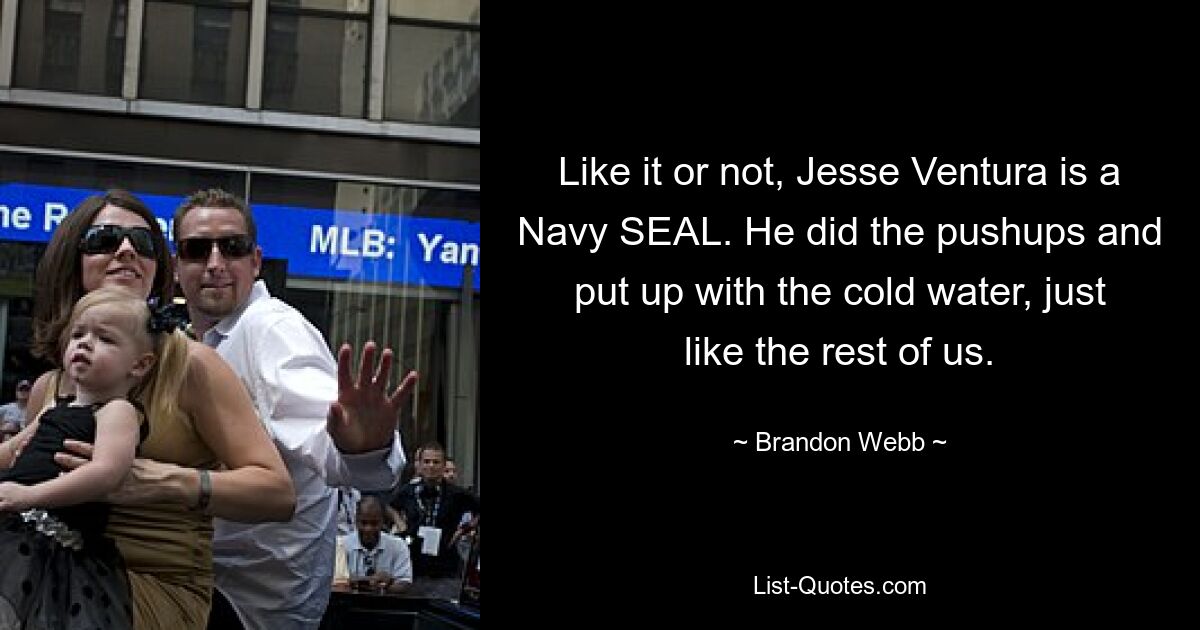 Like it or not, Jesse Ventura is a Navy SEAL. He did the pushups and put up with the cold water, just like the rest of us. — © Brandon Webb