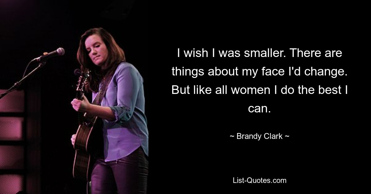 I wish I was smaller. There are things about my face I'd change. But like all women I do the best I can. — © Brandy Clark