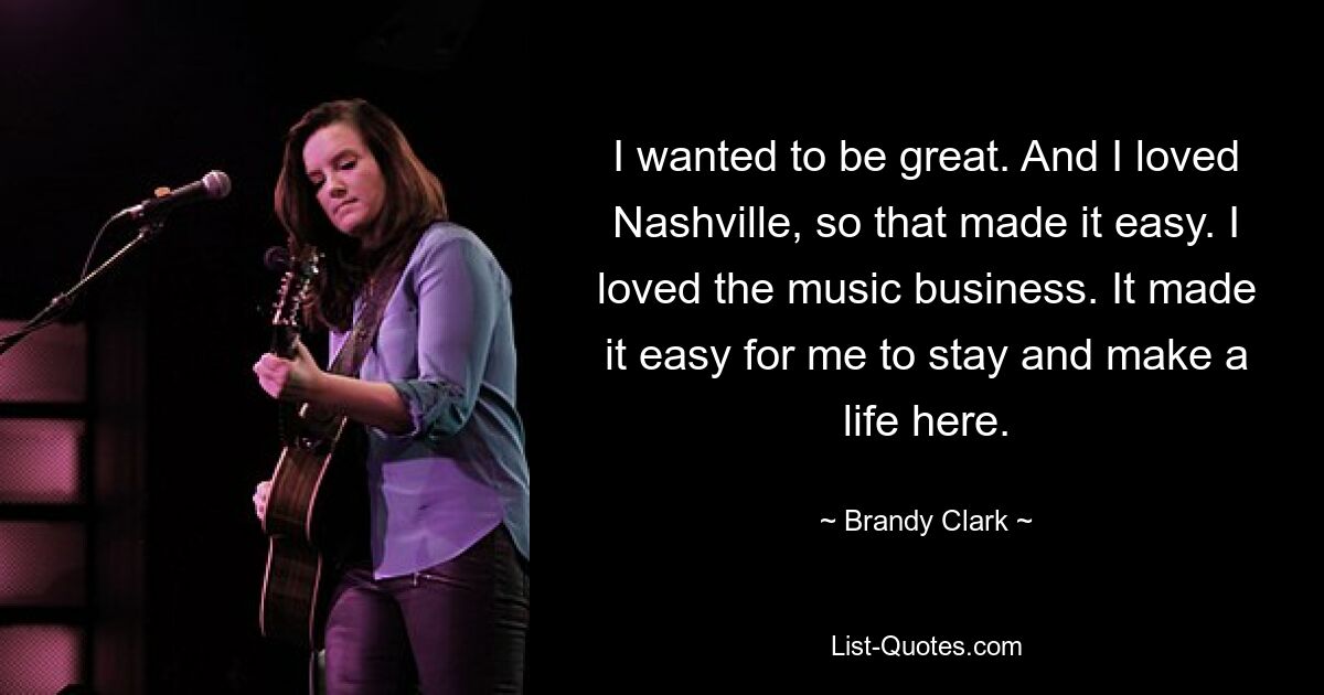 I wanted to be great. And I loved Nashville, so that made it easy. I loved the music business. It made it easy for me to stay and make a life here. — © Brandy Clark