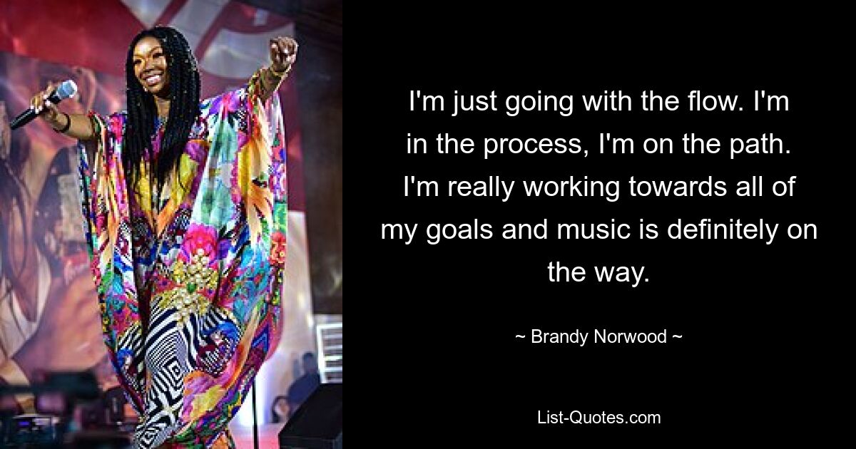 I'm just going with the flow. I'm in the process, I'm on the path. I'm really working towards all of my goals and music is definitely on the way. — © Brandy Norwood