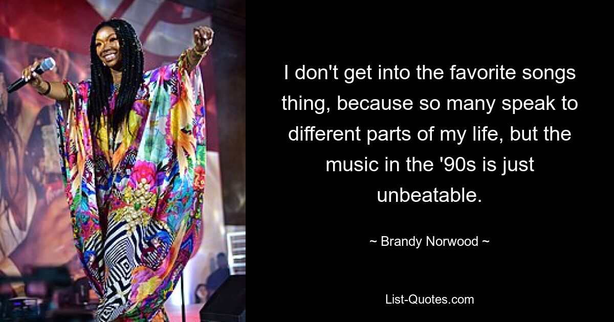 I don't get into the favorite songs thing, because so many speak to different parts of my life, but the music in the '90s is just unbeatable. — © Brandy Norwood