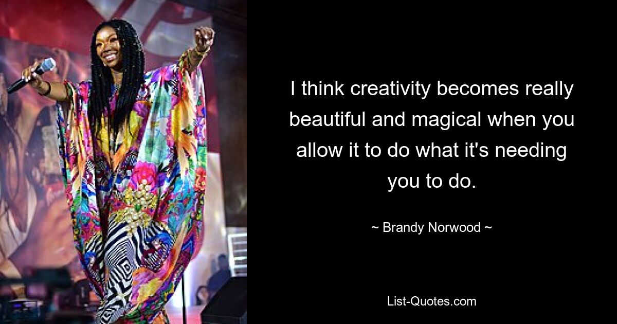 I think creativity becomes really beautiful and magical when you allow it to do what it's needing you to do. — © Brandy Norwood