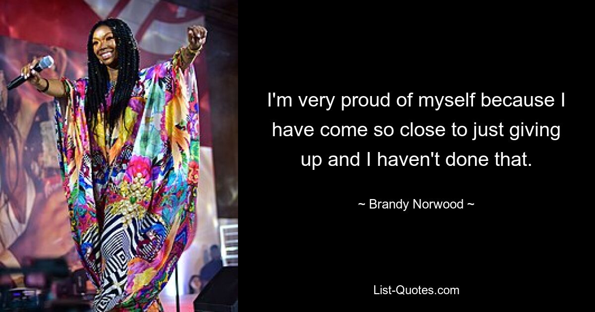 I'm very proud of myself because I have come so close to just giving up and I haven't done that. — © Brandy Norwood