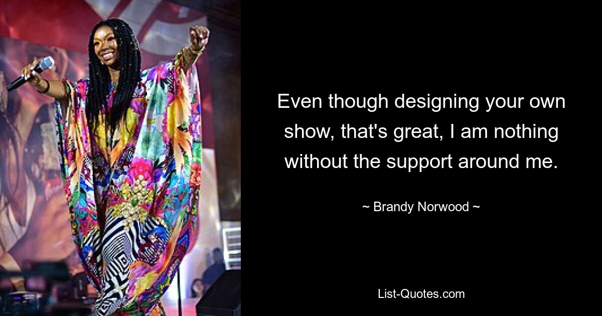 Even though designing your own show, that's great, I am nothing without the support around me. — © Brandy Norwood