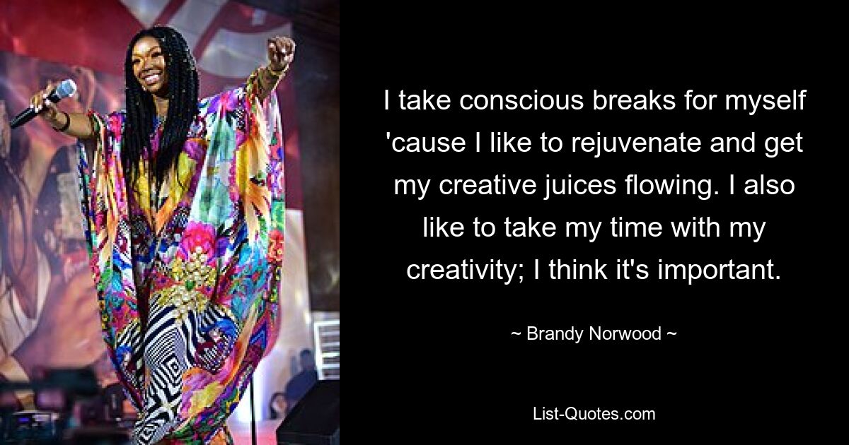 I take conscious breaks for myself 'cause I like to rejuvenate and get my creative juices flowing. I also like to take my time with my creativity; I think it's important. — © Brandy Norwood