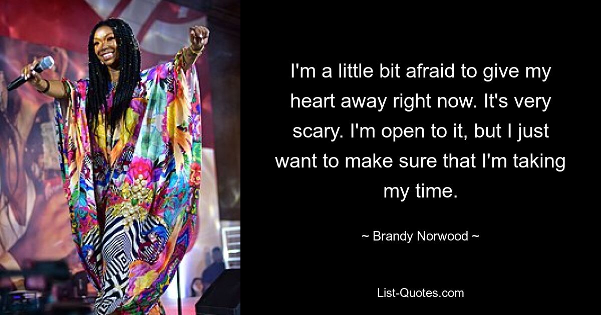 I'm a little bit afraid to give my heart away right now. It's very scary. I'm open to it, but I just want to make sure that I'm taking my time. — © Brandy Norwood