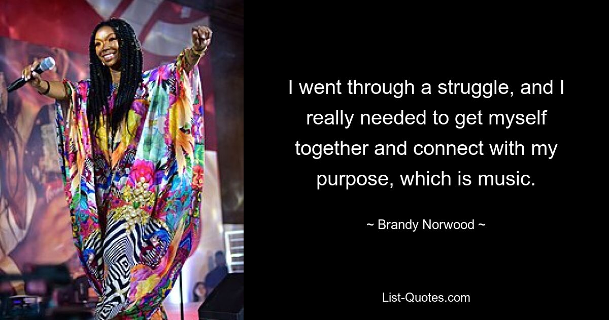 I went through a struggle, and I really needed to get myself together and connect with my purpose, which is music. — © Brandy Norwood