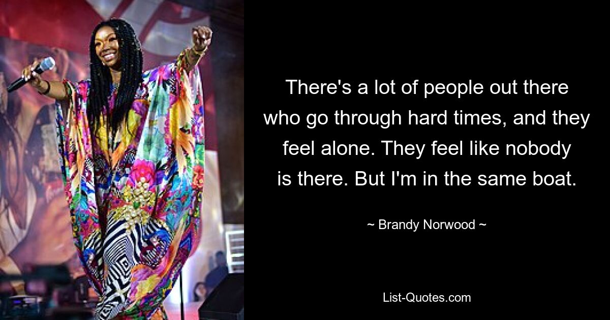 There's a lot of people out there who go through hard times, and they feel alone. They feel like nobody is there. But I'm in the same boat. — © Brandy Norwood