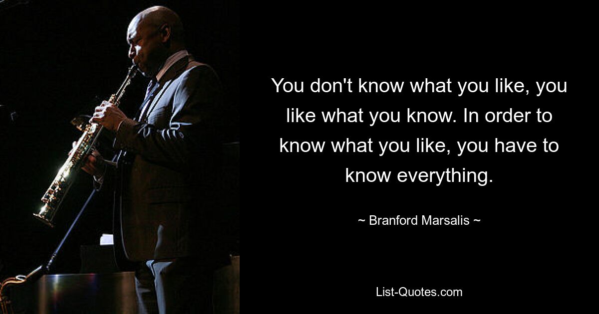 You don't know what you like, you like what you know. In order to know what you like, you have to know everything. — © Branford Marsalis