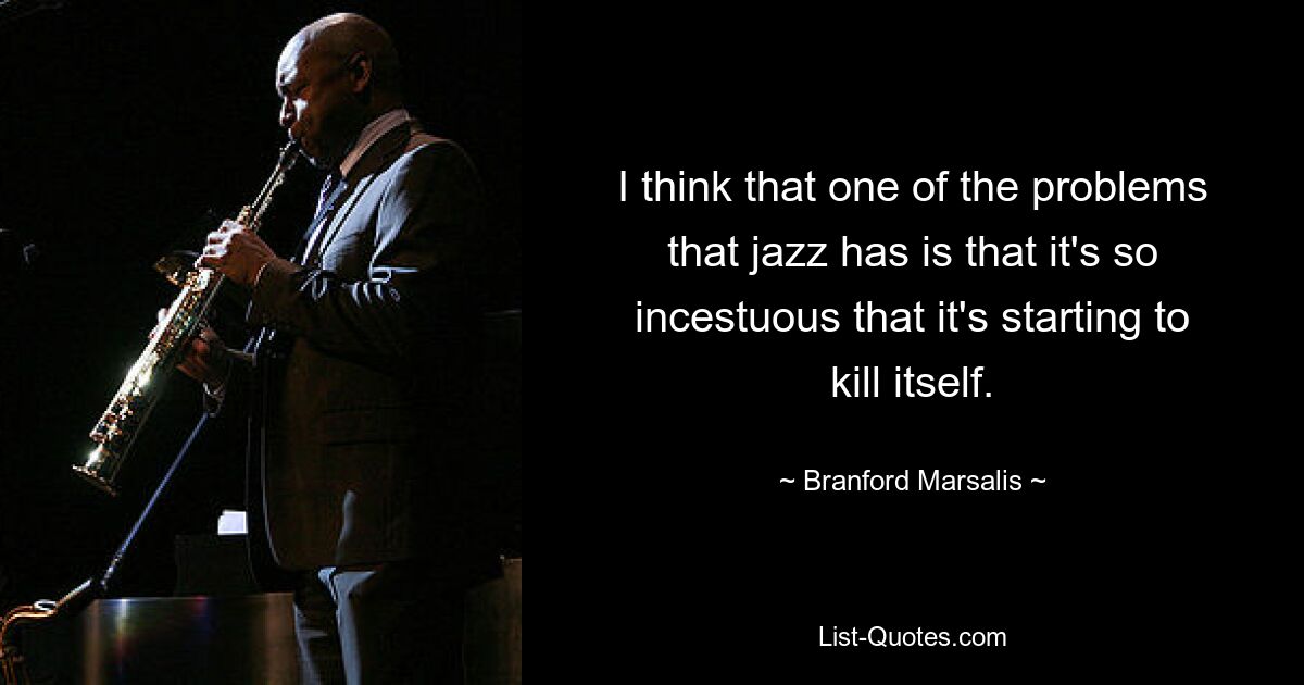 I think that one of the problems that jazz has is that it's so incestuous that it's starting to kill itself. — © Branford Marsalis