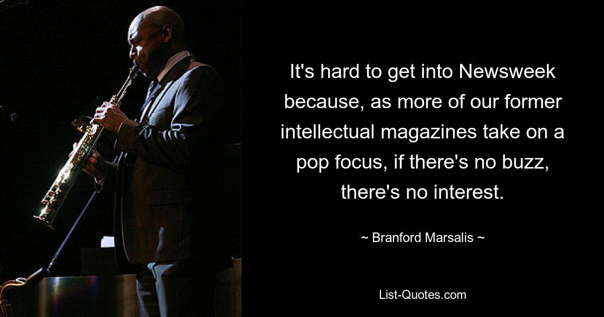 It's hard to get into Newsweek because, as more of our former intellectual magazines take on a pop focus, if there's no buzz, there's no interest. — © Branford Marsalis