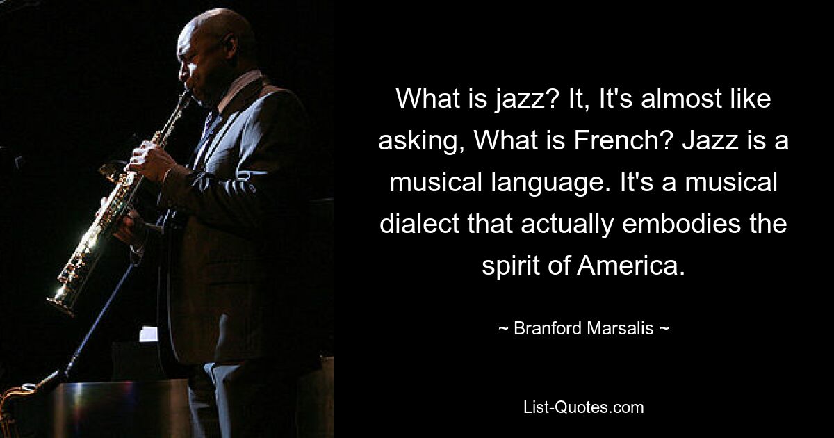 What is jazz? It, It's almost like asking, What is French? Jazz is a musical language. It's a musical dialect that actually embodies the spirit of America. — © Branford Marsalis