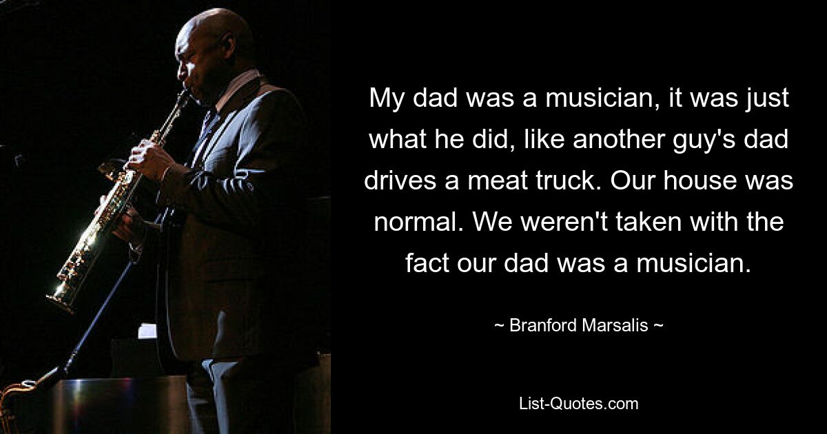 My dad was a musician, it was just what he did, like another guy's dad drives a meat truck. Our house was normal. We weren't taken with the fact our dad was a musician. — © Branford Marsalis