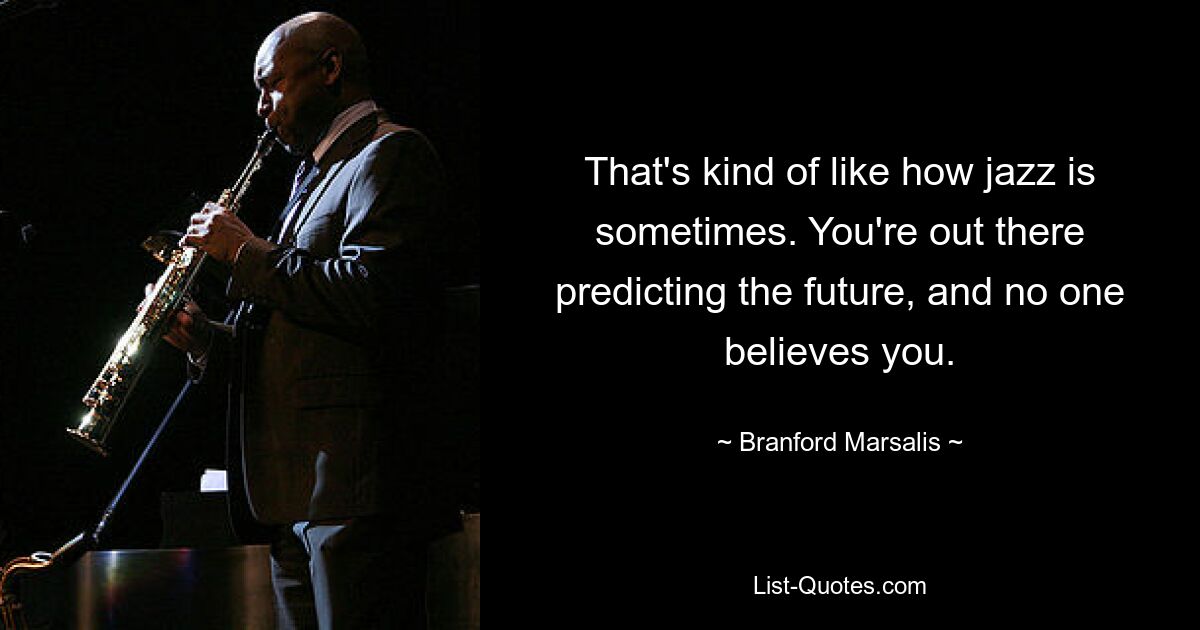 That's kind of like how jazz is sometimes. You're out there predicting the future, and no one believes you. — © Branford Marsalis