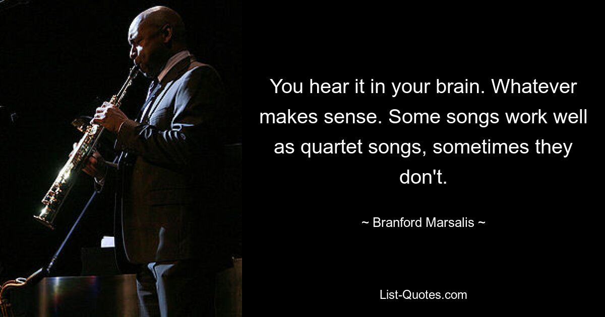 You hear it in your brain. Whatever makes sense. Some songs work well as quartet songs, sometimes they don't. — © Branford Marsalis