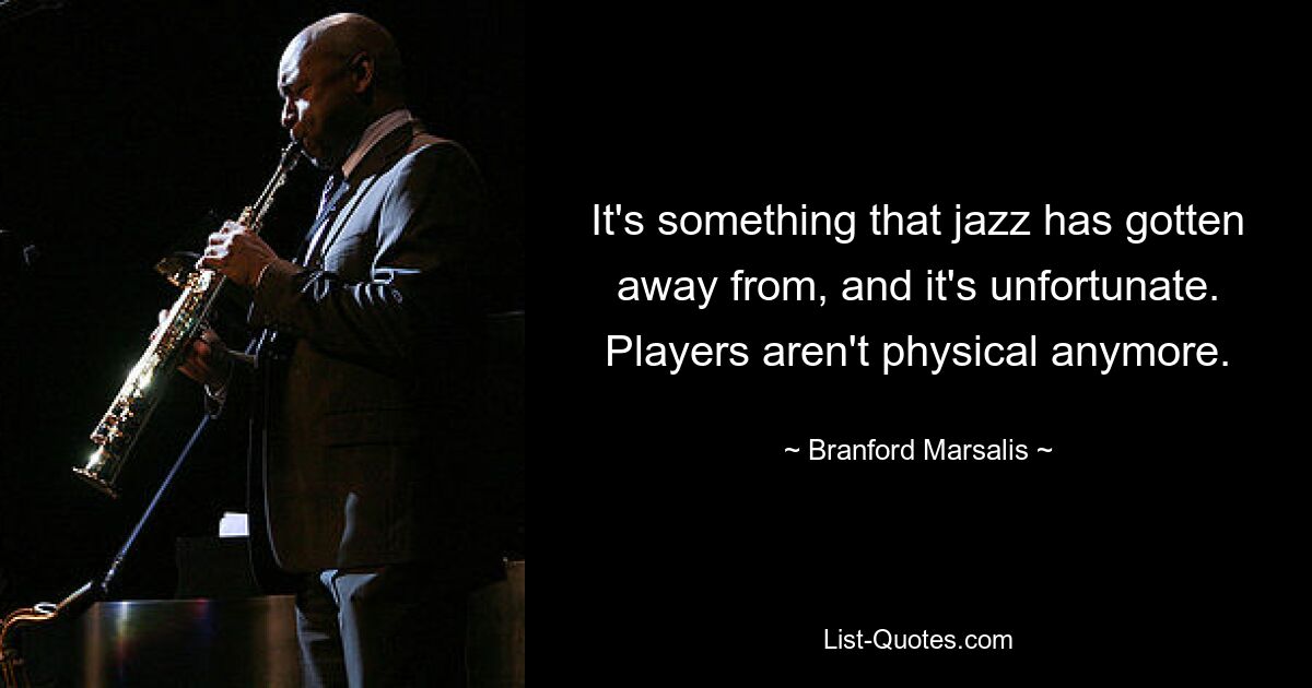 It's something that jazz has gotten away from, and it's unfortunate. Players aren't physical anymore. — © Branford Marsalis