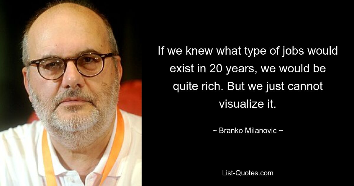 If we knew what type of jobs would exist in 20 years, we would be quite rich. But we just cannot visualize it. — © Branko Milanovic