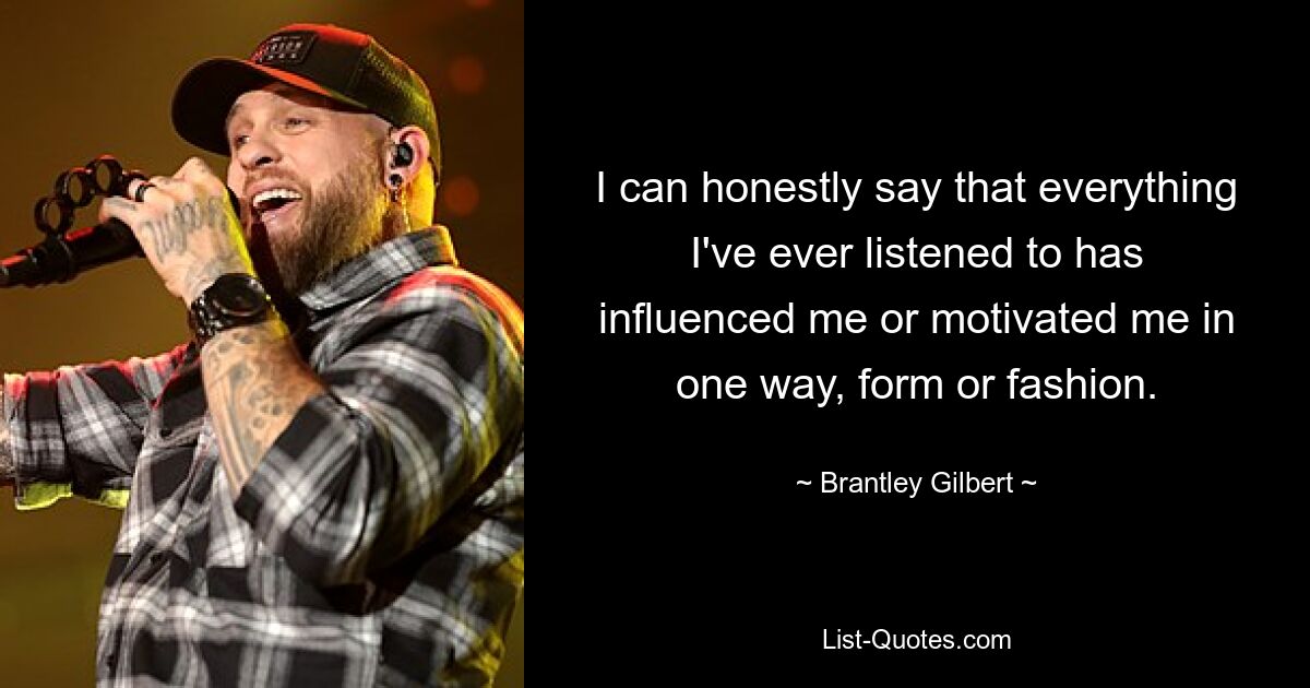 I can honestly say that everything I've ever listened to has influenced me or motivated me in one way, form or fashion. — © Brantley Gilbert