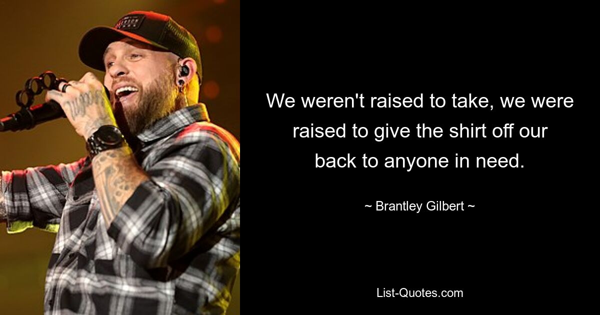 We weren't raised to take, we were raised to give the shirt off our back to anyone in need. — © Brantley Gilbert